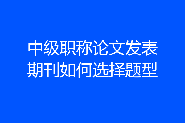 中级职称论文发表期刊如何选择题型