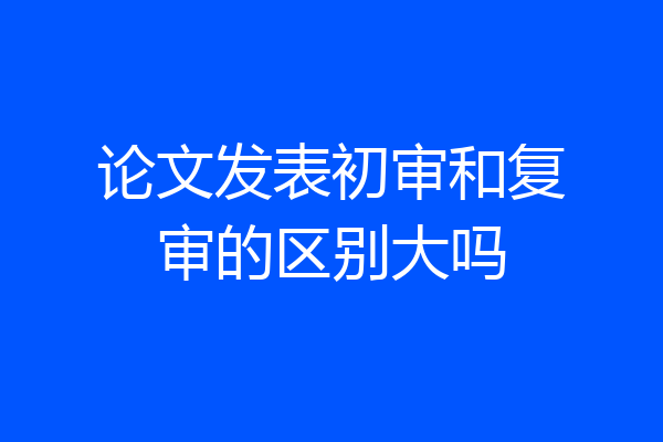 论文发表初审和复审的区别大吗