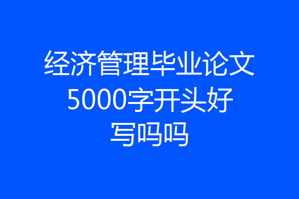 经济管理毕业论文5000字开头好写吗吗