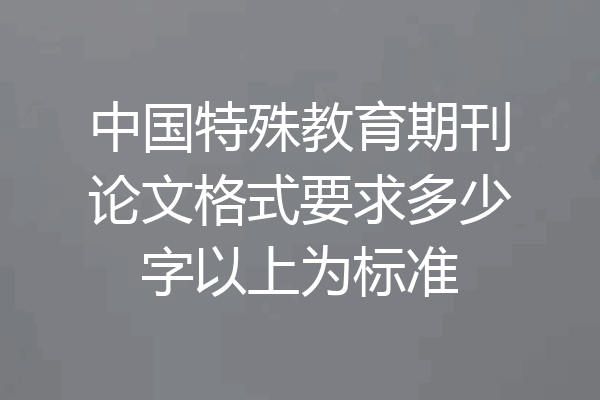 中国特殊教育期刊论文格式要求多少字以上为标准