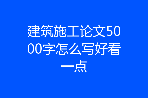 建筑施工论文5000字怎么写好看一点