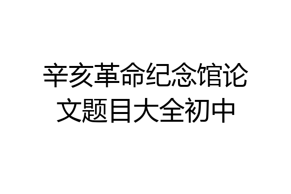 辛亥革命纪念馆论文题目大全初中