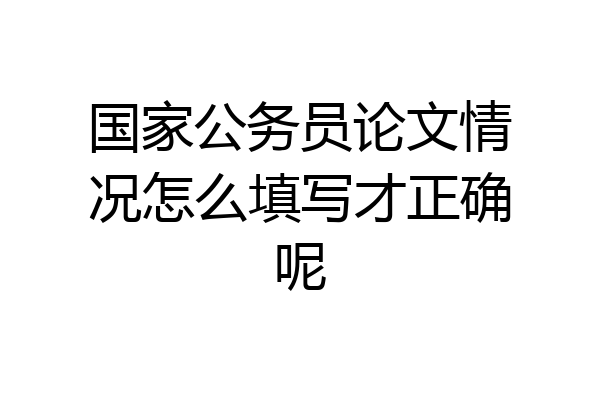 国家公务员论文情况怎么填写才正确呢