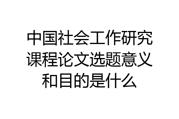 中国社会工作研究课程论文选题意义和目的是什么