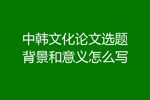 中韩文化论文选题背景和意义怎么写