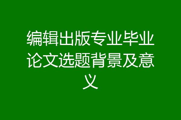 编辑出版专业毕业论文选题背景及意义