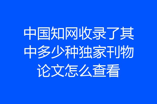 中国知网收录了其中多少种独家刊物论文怎么查看