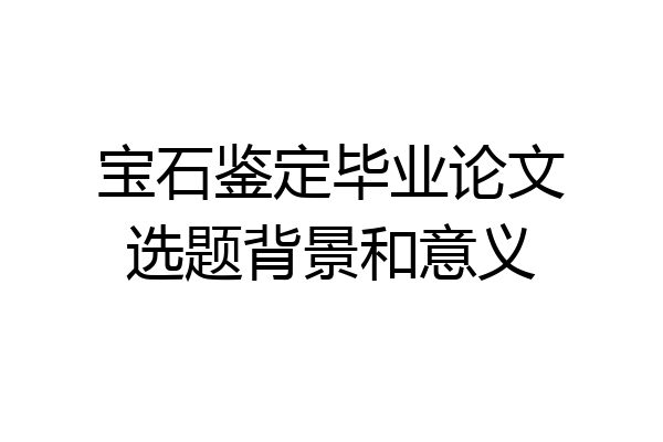 宝石鉴定毕业论文选题背景和意义