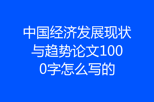 中国经济发展现状与趋势论文1000字怎么写的