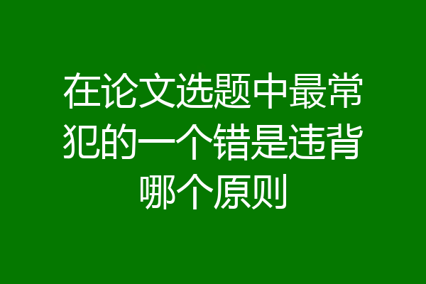 在论文选题中最常犯的一个错是违背哪个原则