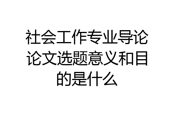 社会工作专业导论论文选题意义和目的是什么