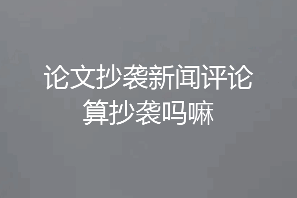 论文抄袭新闻评论算抄袭吗嘛