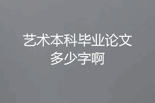 艺术本科毕业论文多少字啊