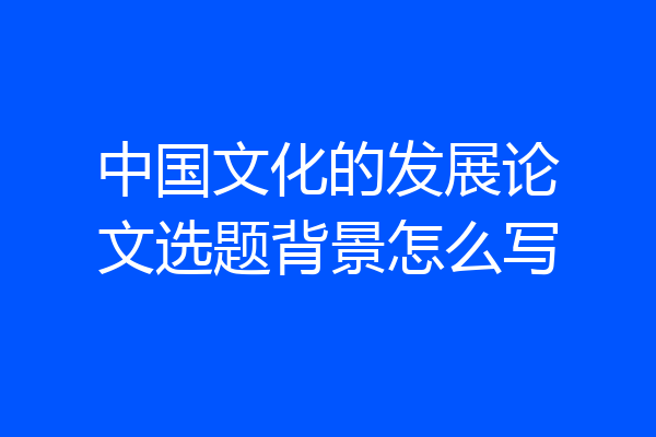 中国文化的发展论文选题背景怎么写