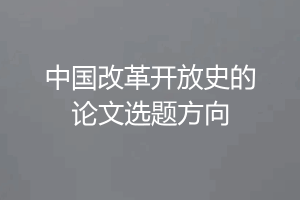 中国改革开放史的论文选题方向