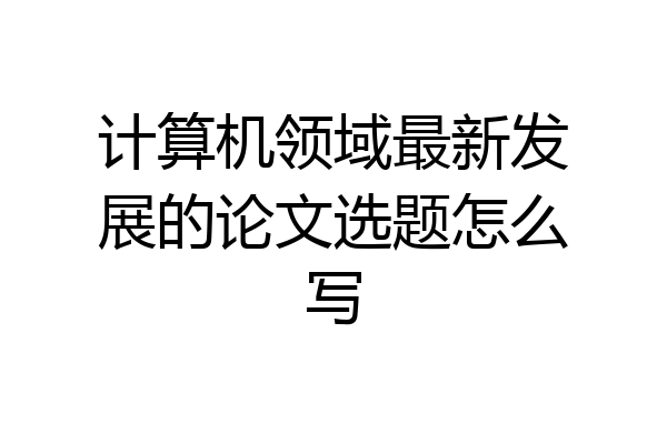 计算机领域最新发展的论文选题怎么写