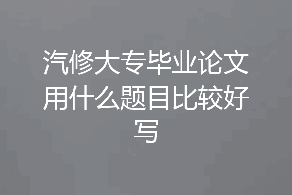 汽修大专毕业论文用什么题目比较好写
