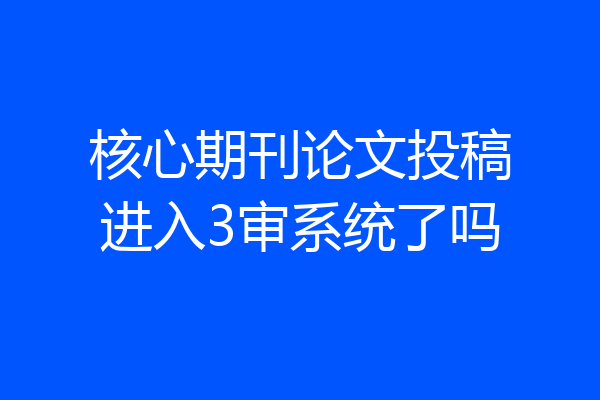 核心期刊论文投稿进入3审系统了吗