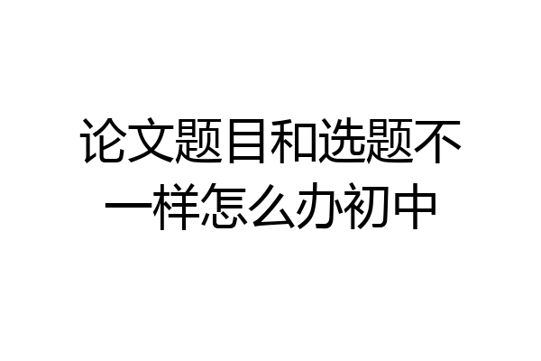 论文题目和选题不一样怎么办初中