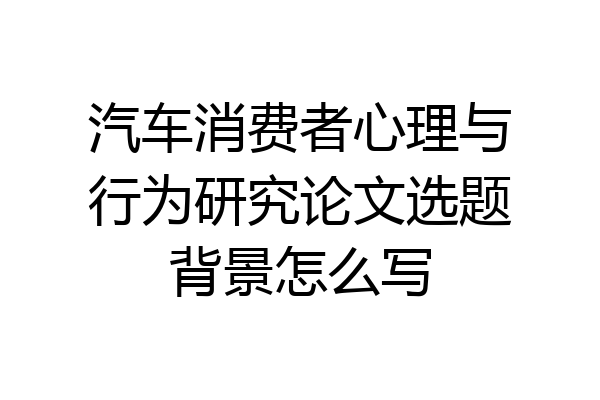 汽车消费者心理与行为研究论文选题背景怎么写