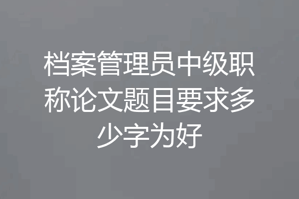档案管理员中级职称论文题目要求多少字为好