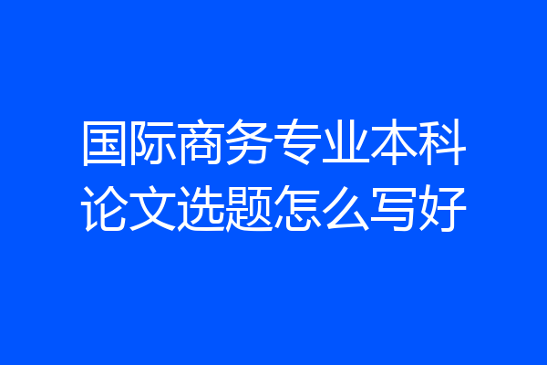 国际商务专业本科论文选题怎么写好