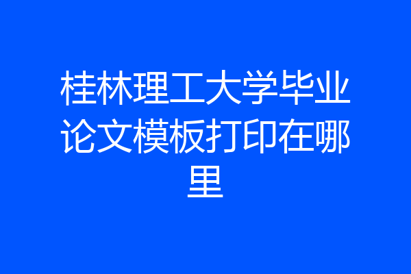 桂林理工大学毕业论文模板打印在哪里