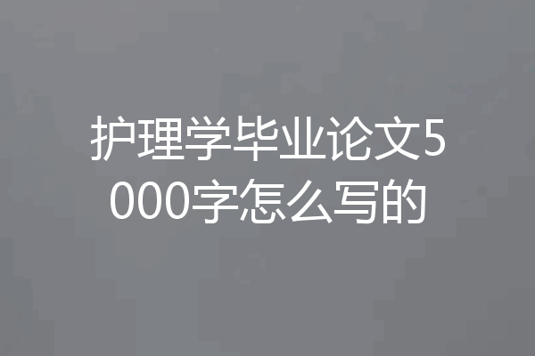 护理学毕业论文5000字怎么写的