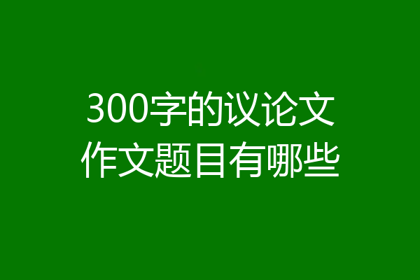 300字的议论文作文题目有哪些