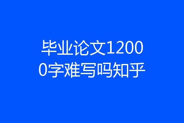 毕业论文12000字难写吗知乎