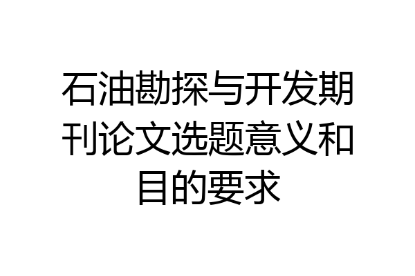 石油勘探与开发期刊论文选题意义和目的要求