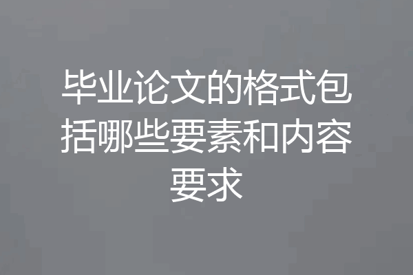 毕业论文的格式包括哪些要素和内容要求