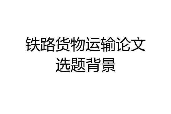 铁路货物运输论文选题背景