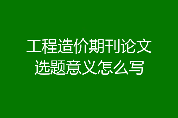 工程造价期刊论文选题意义怎么写