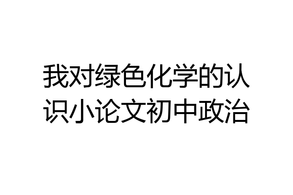 我对绿色化学的认识小论文初中政治