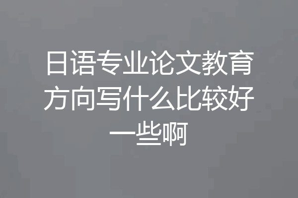 日语专业论文教育方向写什么比较好一些啊