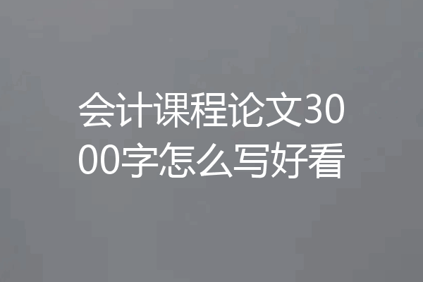 会计课程论文3000字怎么写好看