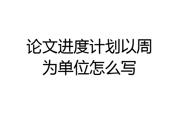 论文进度计划以周为单位怎么写