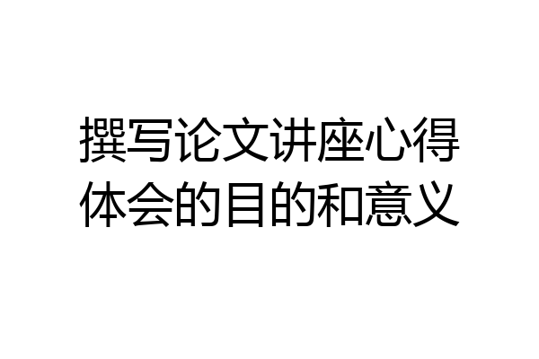 撰写论文讲座心得体会的目的和意义