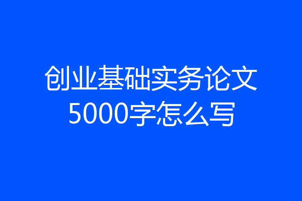 创业基础实务论文5000字怎么写
