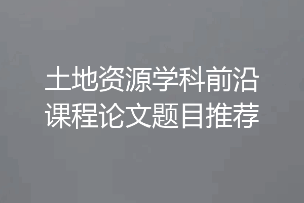 土地资源学科前沿课程论文题目推荐