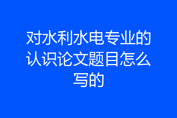 对水利水电专业的认识论文题目怎么写的