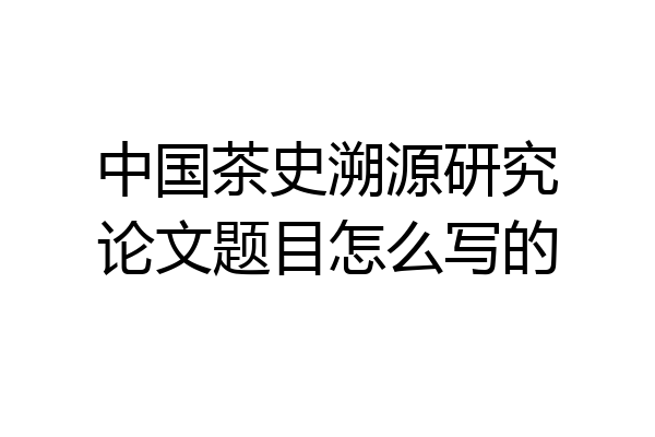 中国茶史溯源研究论文题目怎么写的