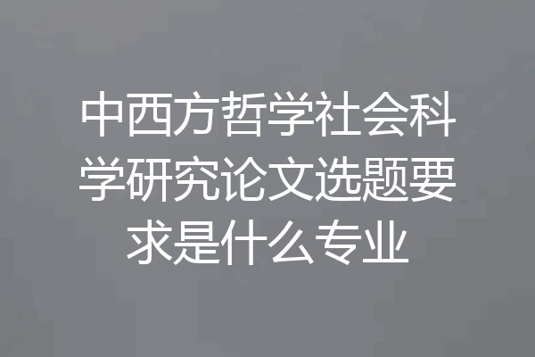 中西方哲学社会科学研究论文选题要求是什么专业