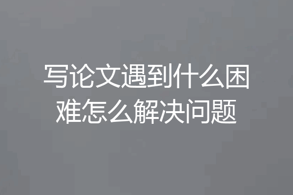 写论文遇到什么困难怎么解决问题