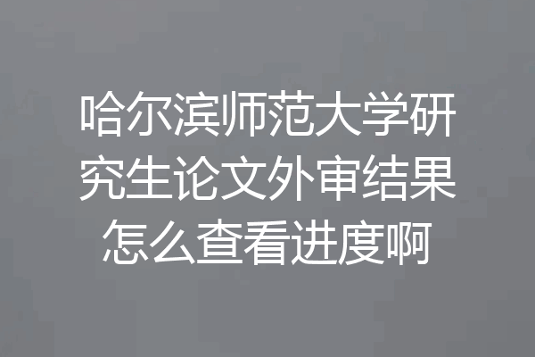 哈尔滨师范大学研究生论文外审结果怎么查看进度啊