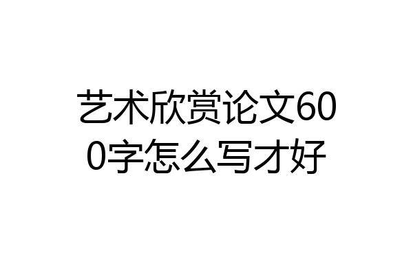 艺术欣赏论文600字怎么写才好