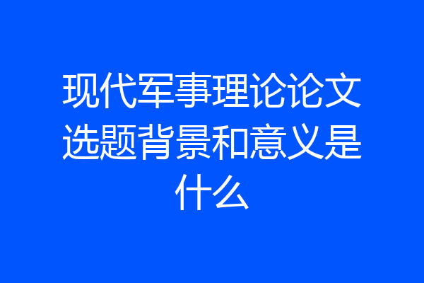 现代军事理论论文选题背景和意义是什么