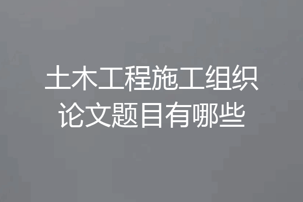 土木工程施工组织论文题目有哪些