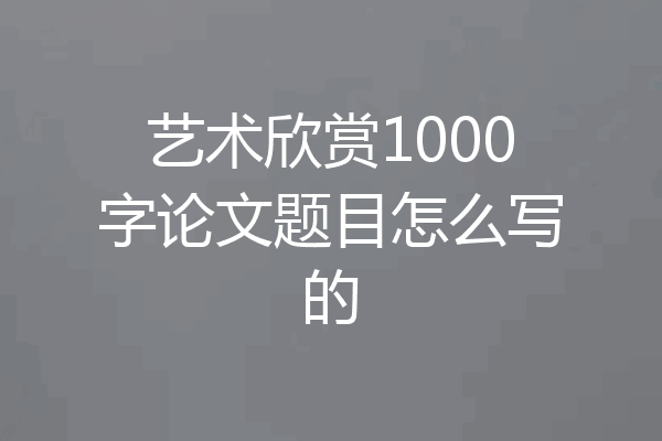 艺术欣赏1000字论文题目怎么写的